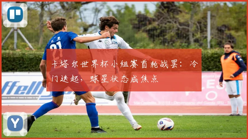 卡塔尔世界杯小组赛首轮战罢：冷门迭起，球星状态成焦点