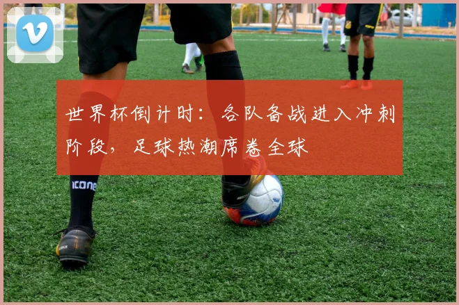 世界杯倒计时：各队备战进入冲刺阶段，足球热潮席卷全球