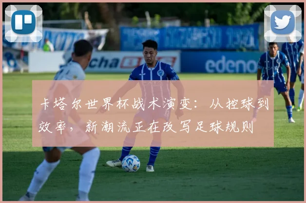 卡塔尔世界杯战术演变:从控球到效率,新潮流正在改写足球规则