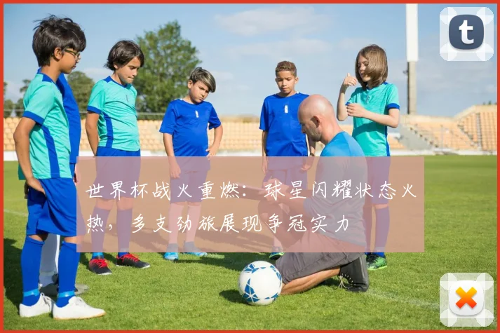 世界杯战火重燃：球星闪耀状态火热，多支劲旅展现争冠实力