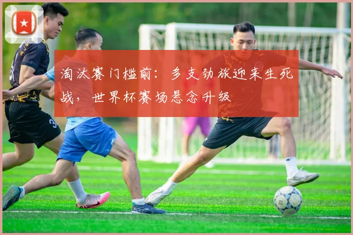 淘汰赛门槛前:多支劲旅迎来生死战,世界杯赛场悬念升级